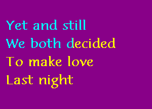 Yet and still
We both decided

To make love
Last night