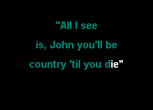 All I see

is, John you'll be

country 'til you die