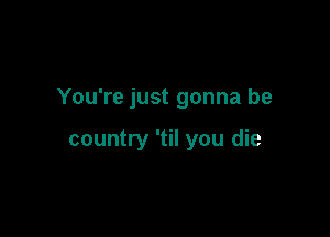 You're just gonna be

country 'til you die