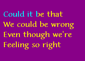 Could it be that
We could be wrong

Even though we're
Feeling so right