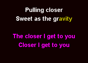 Pulling closer
Sweet as the gravity