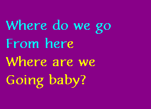 Where do we go
From here

Where are we
Going baby?