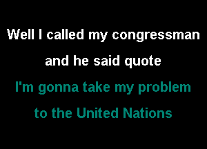 Well I called my congressman
and he said quote
I'm gonna take my problem

to the United Nations