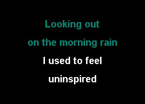 Looking out

on the morning rain

I used to feel

uninspired