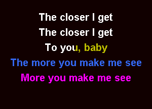 The closer I get
The closer I get
To you, baby