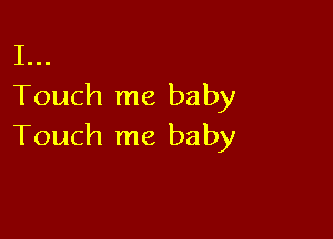 I...
Touch me baby

Touch me baby