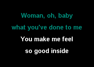 Woman, oh, baby

what you've done to me
You make me feel

so good inside