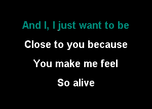 And I, ljust want to be

Close to you because
You make me feel

So alive