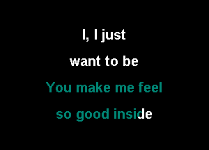 l, Ijust
want to be

You make me feel

so good inside