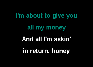 I'm about to give you
all my money

And all I'm askin'

in return, honey