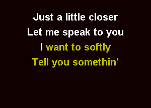 Just a little closer
Let me speak to you
I want to softly

Tell you somethin'