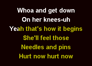 Whoa and get down
On her knees-uh
Yeah that's how it begins

She'll feel those
Needles and pins
Hurt now hurt now