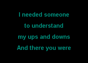 I needed someone
to understand

my ups and downs

And there you were