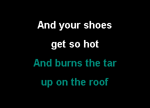 And your shoes

get so hot
And burns the tar

up on the roof
