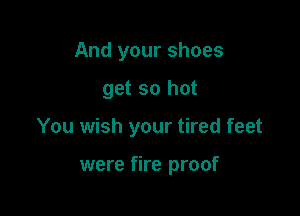 And your shoes

get so hot

You wish your tired feet

were fire proof