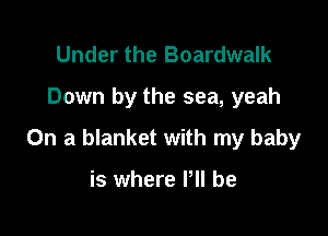 Under the Boardwalk
Down by the sea, yeah

On a blanket with my baby

is where P be