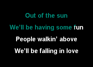 Out of the sun
WeWI be having some fun

People walkiw above

WeHl be falling in love