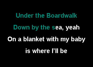 Under the Boardwalk
Down by the sea, yeah

On a blanket with my baby

is where P be