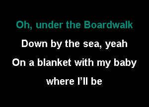 0h, under the Boardwalk
Down by the sea, yeah

On a blanket with my baby

where P be