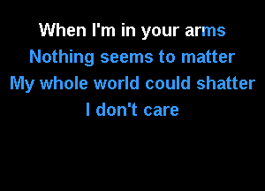 When I'm in your arms
Nothing seems to matter
My whole world could shatter

I don't care