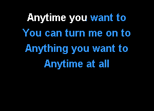 Anytime you want to
You can turn me on to
Anything you want to

Anytime at all