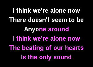 I think we're alone now
There doesn't seem to be
Anyone around
I think we're alone now
The beating of our hearts
Is the only sound