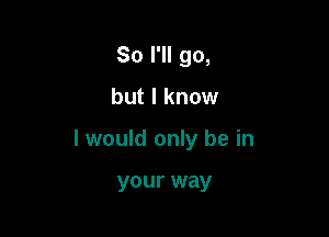 So I'll go,

but I know

I would only be in

your way