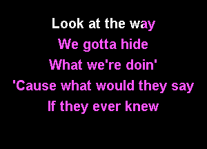 Look at the way
We gotta hide
What we're doin'

'Cause what would they say
If they ever knew