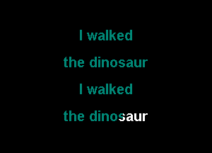 I walked
the dinosaur
I walked

the dinosaur
