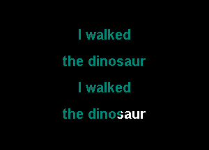I walked
the dinosaur
I walked

the dinosaur