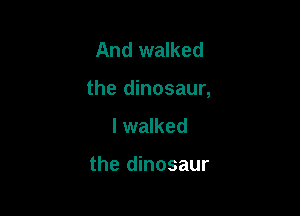 And walked

the dinosaur,

I walked

the dinosaur