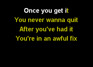 Once you get it
You never wanna quit
After you've had it

You're in an awful fix