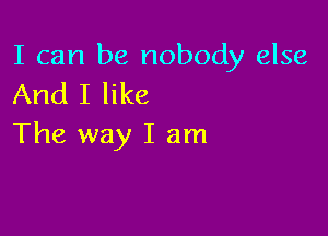 I can be nobody else
And I like

The way I am