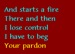 And starts a fire
There and then

I lose control
I have to beg
Your pardon