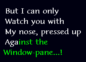 But I can only
Watch you with

My nose, pressed up
Against the
Window-pane...!