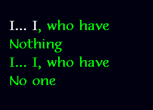 I... I, who have
Nothing

I... I, who have
No one