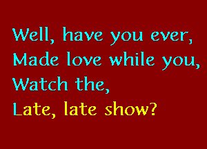 Well, have you ever,
Made love while you,

Watch the,
Late, late show?