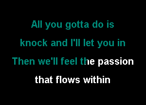 All you gotta do is

knock and I'll let you in

Then we'll feel the passion

that flows within