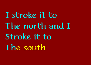 I stroke it to
The north and I

Stroke it to
The south
