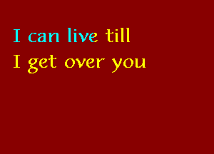 I can live till
I get over you