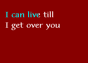 I can live till
I get over you