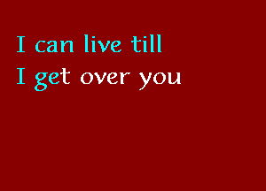 I can live till
I get over you