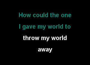 How could the one

I gave my world to

throw my world

away