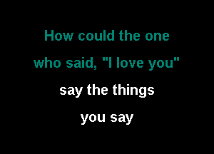 How could the one

who said, I love you

say the things

you say