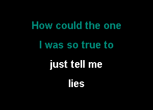 How could the one

I was so true to

just tell me

lies