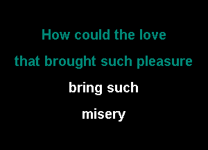 How could the love

that brought such pleasure

bring such

misery