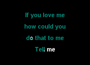 If you love me

how could you

do that to me

Tell me