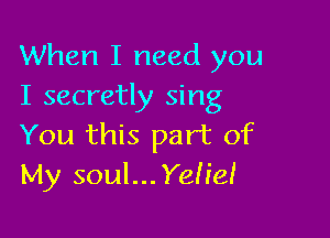 When I need you
I secretly sing

You this part of
My soul...Yeh'eI