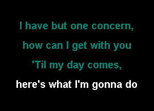 l have but one concern,
how can I get with you

'Til my day comes,

here's what I'm gonna do