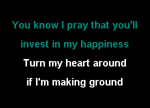 You know I pray that you'll
invest in my happiness

Turn my heart around

if I'm making ground
